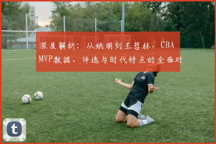 深度解析:从姚明到王哲林,CBA MVP数据、评选与时代特点的全面对比