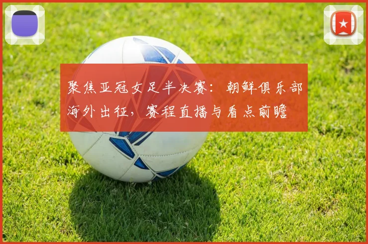 聚焦亚冠女足半决赛:朝鲜俱乐部海外出征,赛程直播与看点前瞻