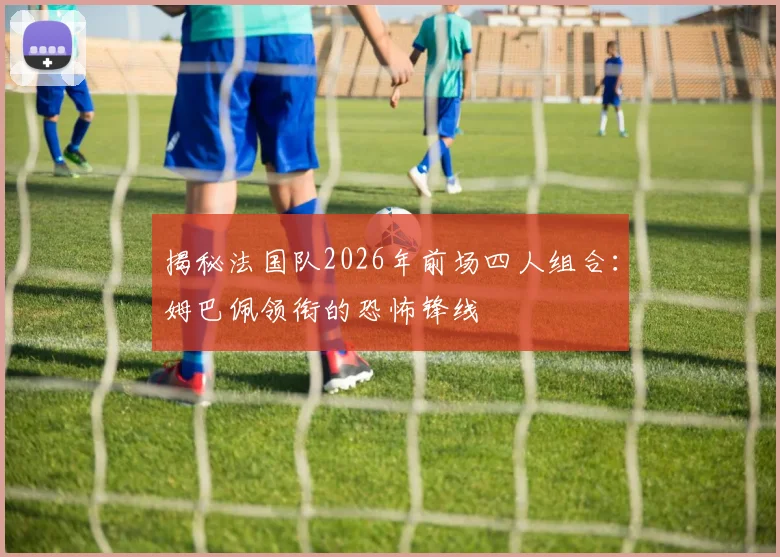 揭秘法国队2026年前场四人组合：姆巴佩领衔的恐怖锋线