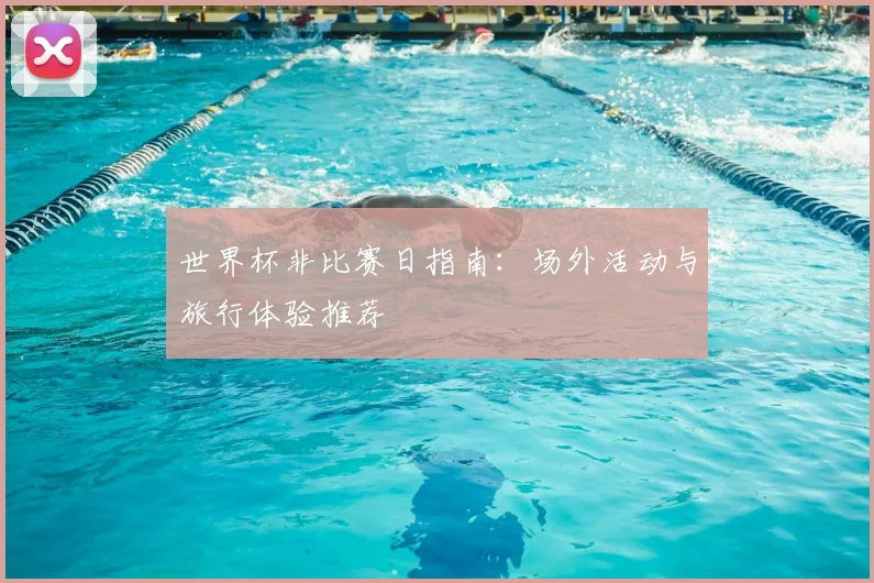 世界杯非比赛日指南:场外活动与旅行体验推荐