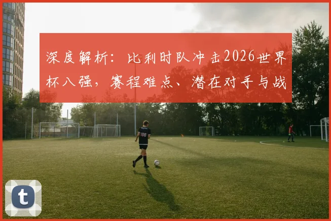 深度解析：比利时队冲击2026世界杯八强，赛程难点、潜在对手与战术革新全展望