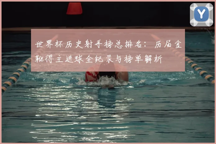 世界杯历史射手榜总排名：历届金靴得主进球全纪录与榜单解析