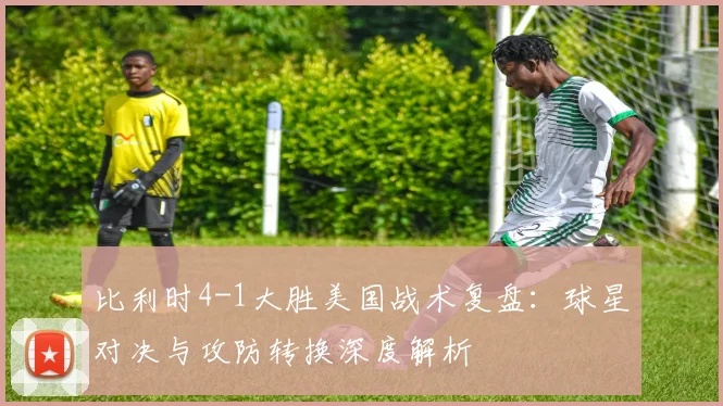 比利时4-1大胜美国战术复盘：球星对决与攻防转换深度解析
