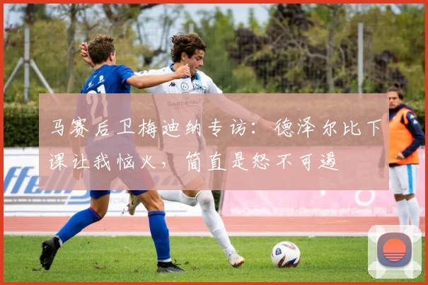 马赛后卫梅迪纳专访：德泽尔比下课让我恼火，简直是怒不可遏