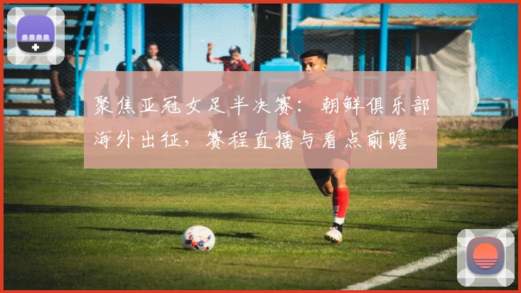 聚焦亚冠女足半决赛：朝鲜俱乐部海外出征，赛程直播与看点前瞻