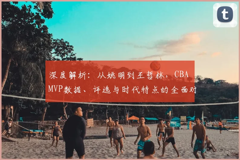 深度解析：从姚明到王哲林，CBA MVP数据、评选与时代特点的全面对比