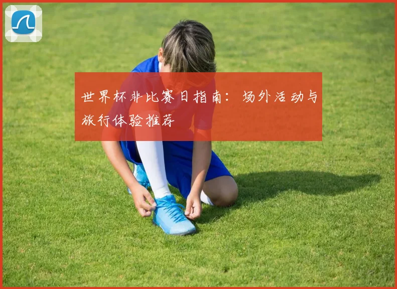 世界杯非比赛日指南：场外活动与旅行体验推荐