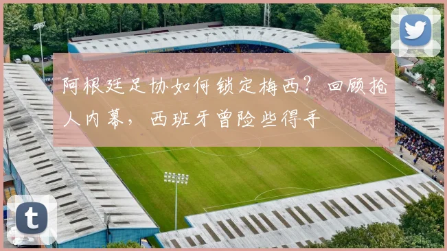 阿根廷足协如何锁定梅西？回顾抢人内幕，西班牙曾险些得手